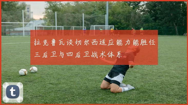 拉克鲁瓦谈切尔西适应能力能胜任三后卫与四后卫战术体系