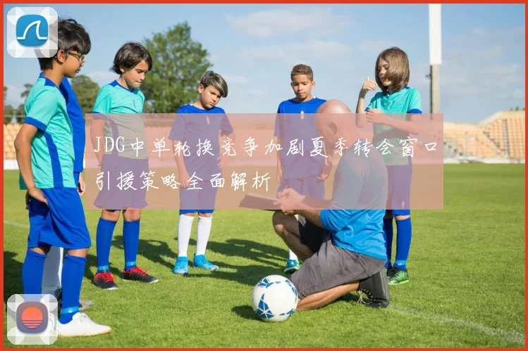 JDG中单轮换竞争加剧夏季转会窗口引援策略全面解析