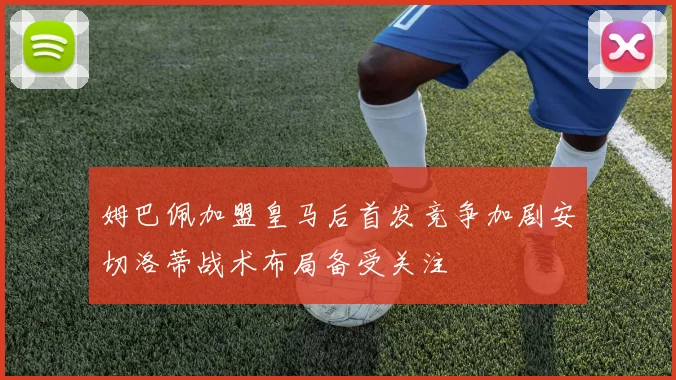 姆巴佩加盟皇马后首发竞争加剧安切洛蒂战术布局备受关注