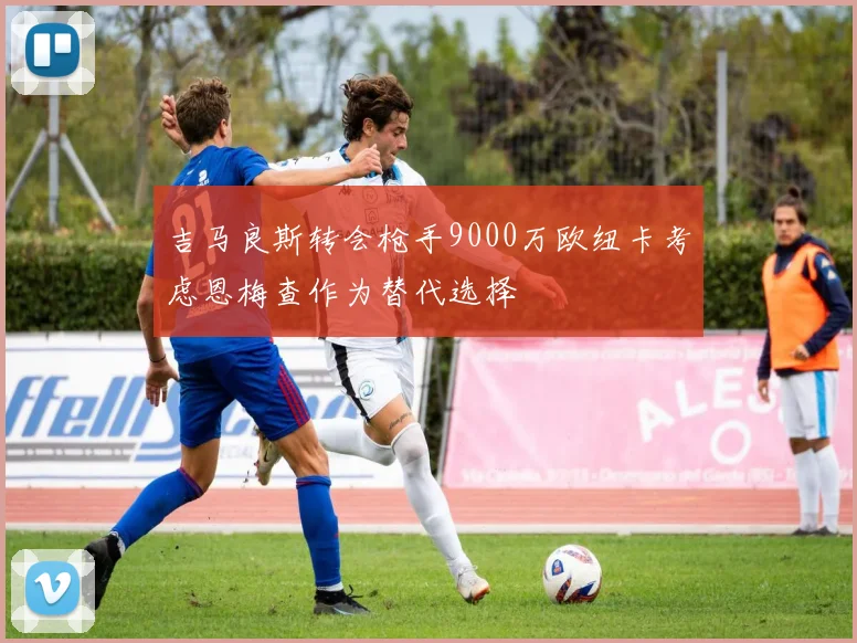 吉马良斯转会枪手9000万欧纽卡考虑恩梅查作为替代选择
