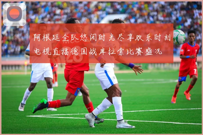 阿根廷全队悠闲时光尽享欢乐时刻电视直播德国战库拉索比赛盛况