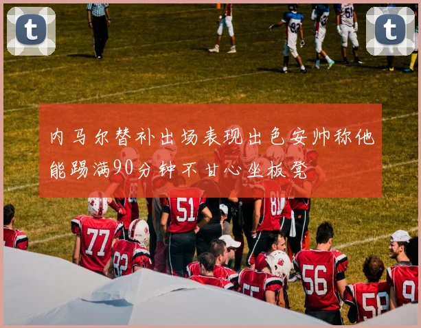 内马尔替补出场表现出色安帅称他能踢满90分钟不甘心坐板凳