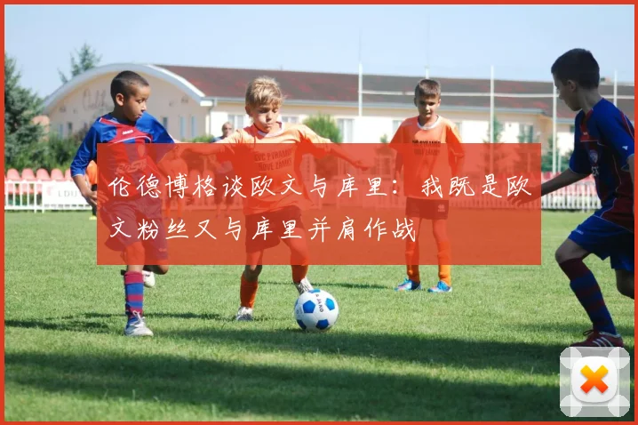 伦德博格谈欧文与库里：我既是欧文粉丝又与库里并肩作战