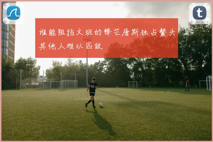 谁能阻挡文班的锋芒唐斯独占鳌头其他人难以匹敌