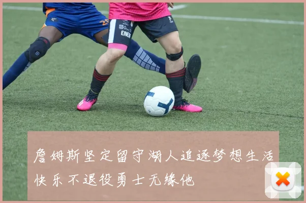 詹姆斯坚定留守湖人追逐梦想生活快乐不退役勇士无缘他