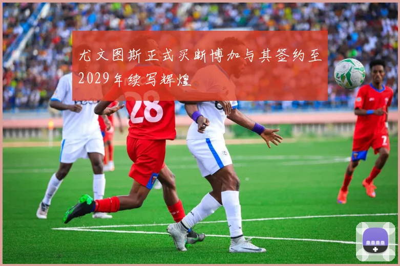 尤文图斯正式买断博加与其签约至2029年续写辉煌