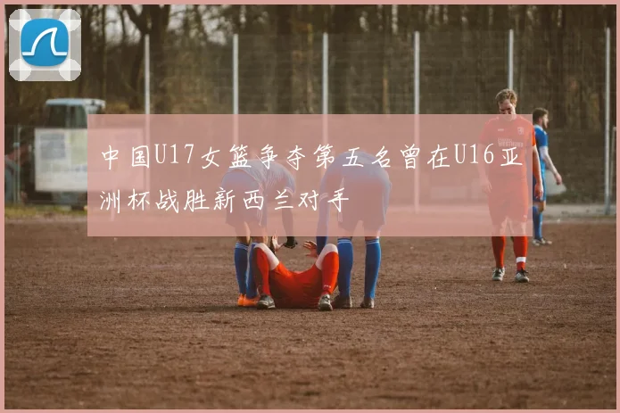中国U17女篮争夺第五名曾在U16亚洲杯战胜新西兰对手