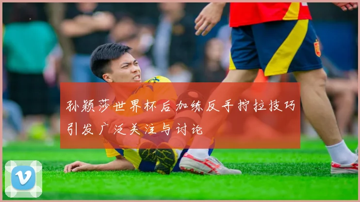 孙颖莎世界杯后加练反手拧拉技巧引发广泛关注与讨论