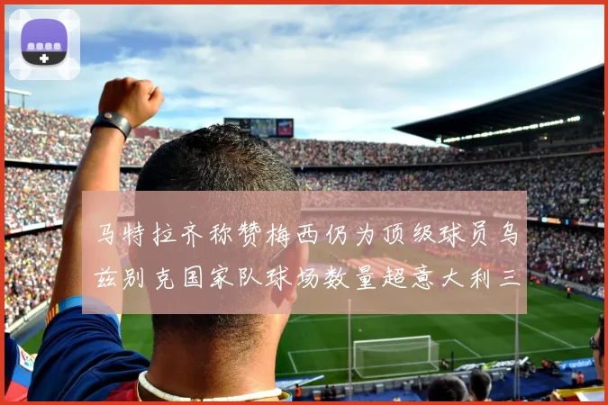 马特拉齐称赞梅西仍为顶级球员乌兹别克国家队球场数量超意大利三倍