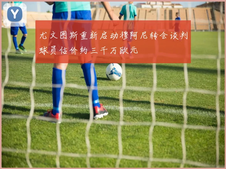 尤文图斯重新启动穆阿尼转会谈判球员估价约三千万欧元