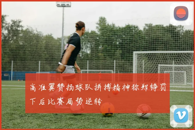 高准翼赞扬球队拼搏精神称郑铮罚下后比赛局势逆转
