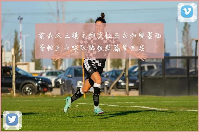 前武汉三镇主帅莫拉正式加盟墨西哥帕丘卡球队执教新篇章开启